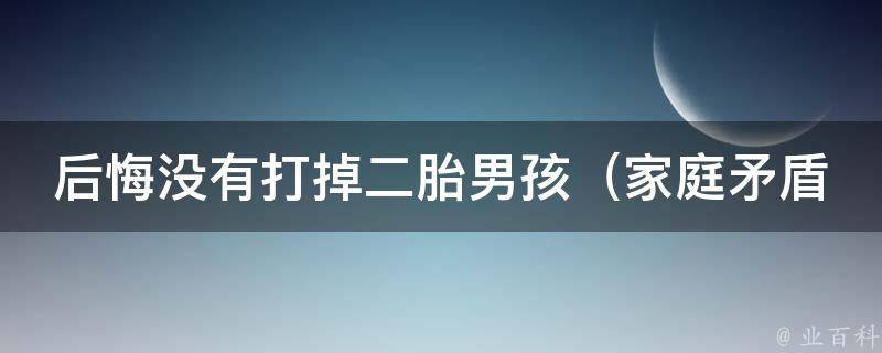 后悔没有打掉二胎男孩_家庭矛盾、教育问题、性别偏见的真实故事