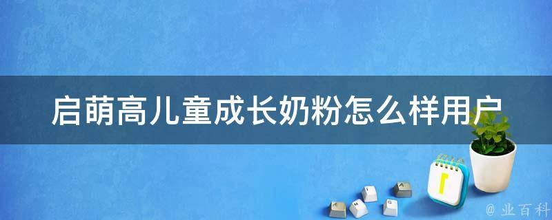 启萌高儿童成长奶粉怎么样_用户口碑评价+营养成分分析