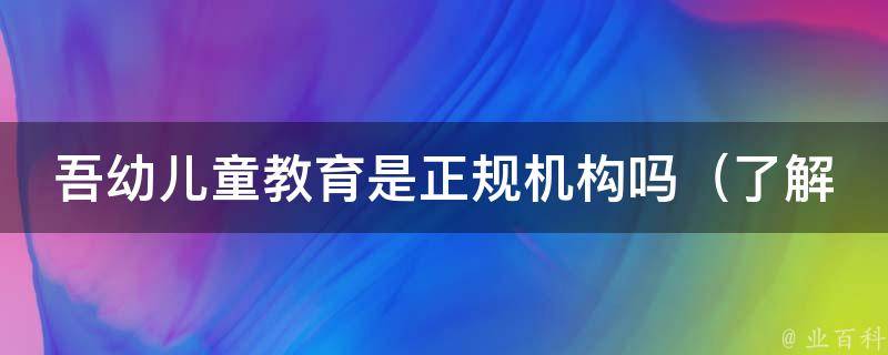 吾幼儿童教育是正规机构吗_了解吾幼儿童教育的资质、口碑和评价