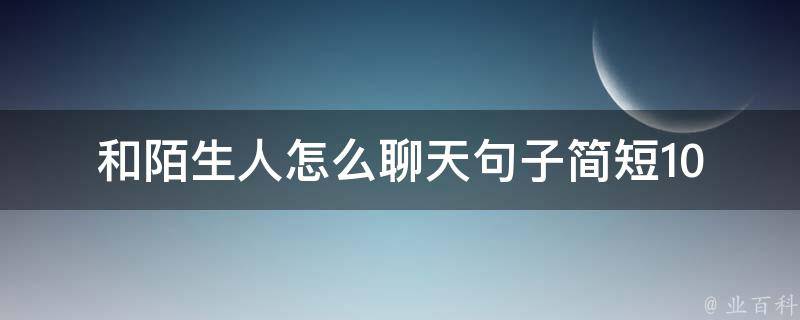 和陌生人怎么聊天句子简短_10句实用的聊天技巧，让你轻松打破冰。