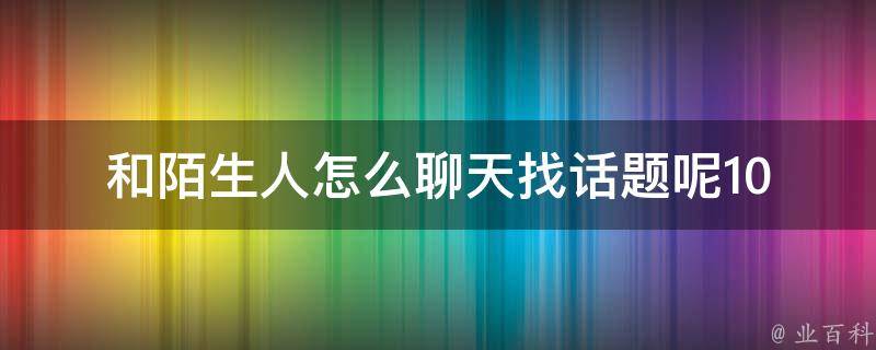 和陌生人怎么聊天找话题呢_10个让你秒变聊天高手的诀窍