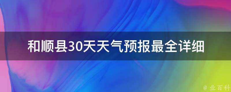 和顺县30天天气预报_最全详细版，包括温度、空气质量、降雨概率等。