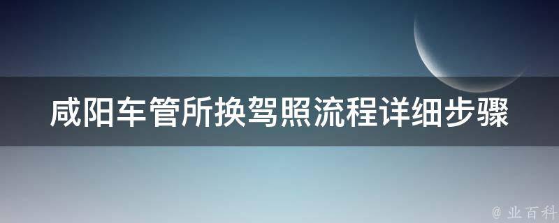 咸阳车管所换驾照流程_详细步骤及所需材料