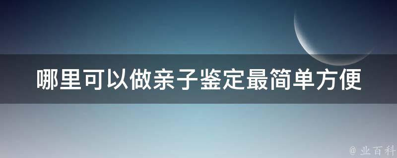 哪里可以做亲子鉴定最简单方便(全国知名dna检测机构推荐+价格对比)。