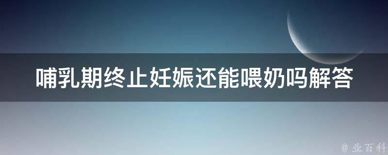 哺乳期终止妊娠还能喂奶吗(解答你的疑惑，专家分享喂奶经验)。