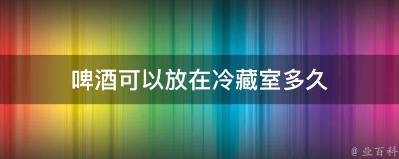 啤酒可以放在冷藏室多久 