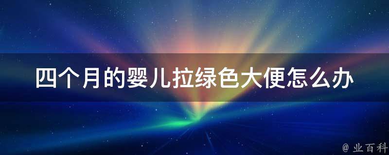 四个月的婴儿拉绿色大便怎么办_绿色大便原因分析及家庭护理方法。