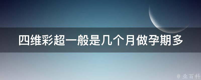 四维彩超一般是几个月做_孕期多少周做最好？四维彩超注意事项解析。