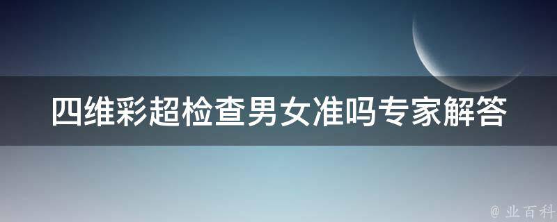 四维彩超检查男女准吗_专家解答四维彩超的准确性和误差率。