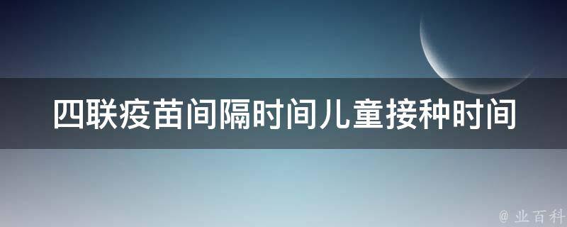 四联疫苗间隔时间_儿童接种时间表、四联疫苗接种顺序