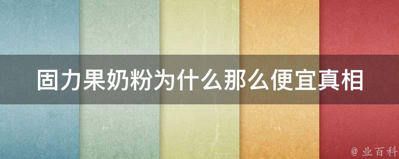 固力果奶粉为什么那么便宜_真相揭秘：原料、生产工艺、市场策略等因素解析。