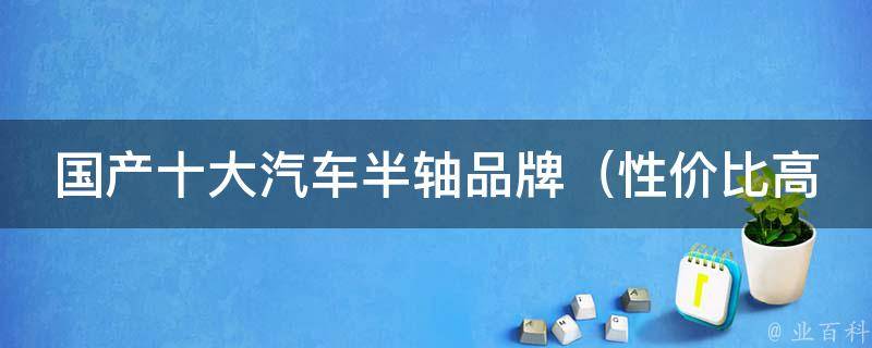 国产十大汽车半轴品牌（性价比高的推荐、用户口碑排行榜）