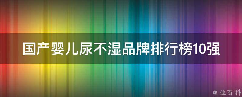 国产婴儿尿不湿品牌排行榜10强_新手妈妈必看，选对品牌宝宝更舒适