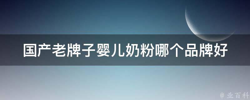 国产老牌子婴儿奶粉_哪个品牌好？价格、口感、营养全面对比