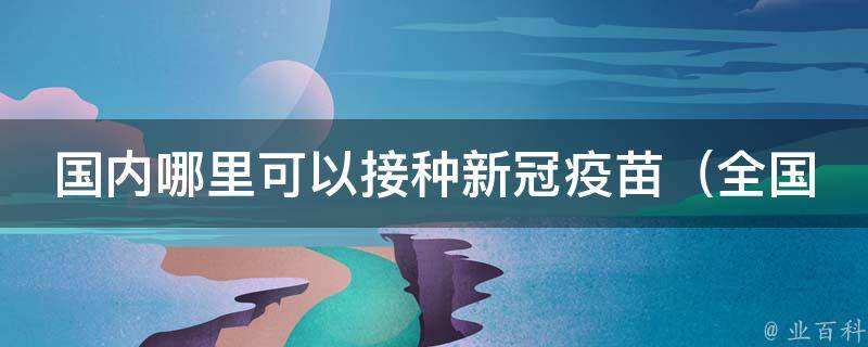 国内哪里可以接种新冠疫苗（全国分布地图+最新接种政策）