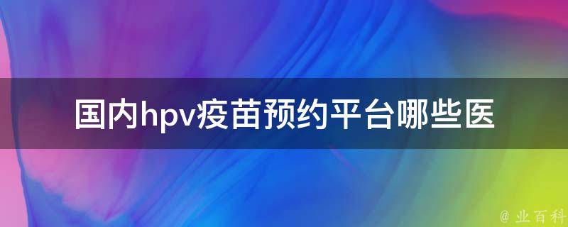 国内hpv疫苗预约平台_哪些医院可以预约、预约需要注意什么、预约费用。