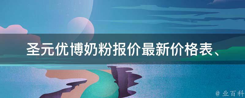 圣元优博奶粉报价_最新价格表、适合宝宝的款式推荐