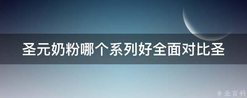 圣元奶粉哪个系列好_全面对比圣元奶粉系列，选出最适合宝宝的营养配方。