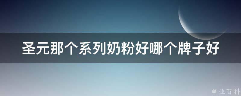 圣元那个系列奶粉好_哪个牌子好？适合0-6个月宝宝的推荐。