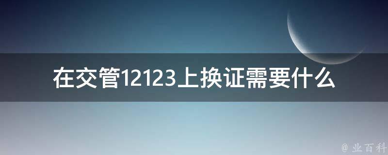 在交管12123上换证需要什么材料_详细指南