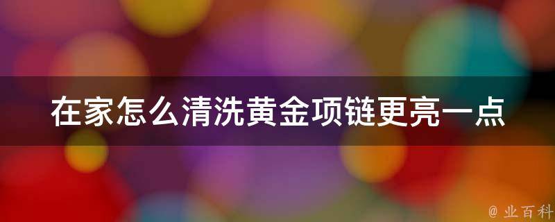 在家怎么清洗黄金项链更亮一点_简单易行的方法大全