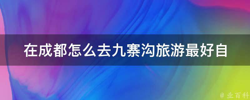 在成都怎么去九寨沟旅游最好(自驾攻略、交通方式、景点推荐)。