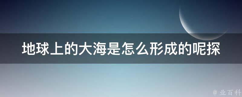 地球上的大海是怎么形成的呢_探究地球演化史的奥秘