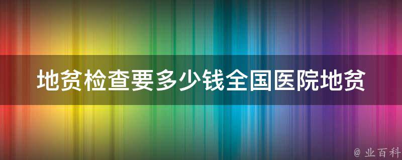 地贫检查要多少钱_全国医院地贫检查价格查询