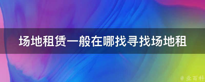 场地租赁一般在哪找_寻找场地租赁的最佳途径