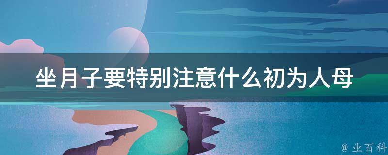 坐月子要特别注意什么_初为人母必看的月子饮食、护理、情绪调节