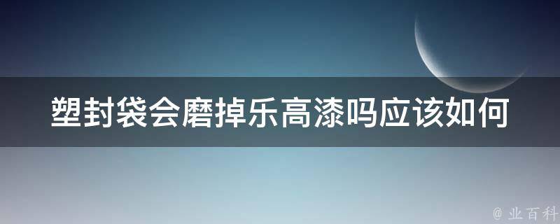 塑封袋会磨掉乐高漆吗(应该如何妥善保护乐高模型)