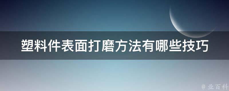 塑料件表面打磨方法_有哪些技巧和注意事项？