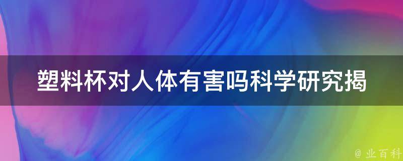 塑料杯对人体有害吗_科学研究揭示**