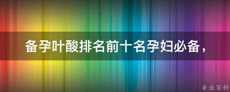 备孕叶酸排名前十名_孕妇必备，怀孕前后都要知道的叶酸品牌推荐