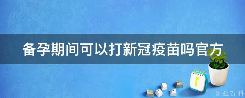 备孕期间可以打新冠疫苗吗官方_权威解答及注意事项