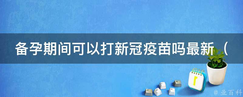 备孕期间可以打新冠疫苗吗最新（专家解答：安全性高，但需注意时间和副作用）