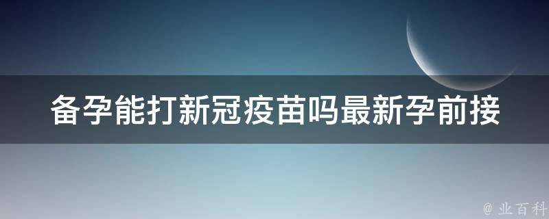 备孕能打新冠疫苗吗最新_孕前接种指南及注意事项