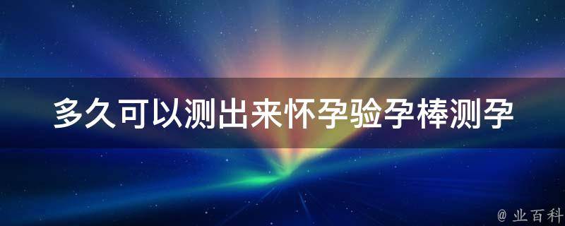 多久可以测出来怀孕验孕棒_测孕时间、准确率、使用方法