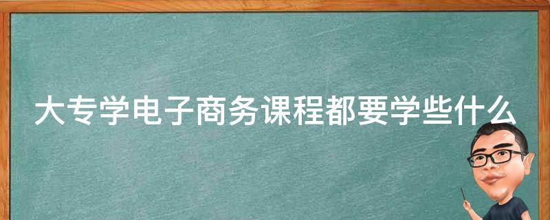 大专学电子商务课程都要学些什么 