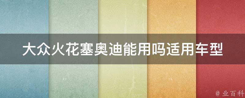 大众火花塞奥迪能用吗_适用车型、性能对比及使用心得