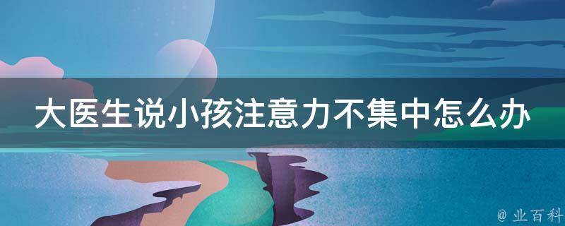 大医生说小孩注意力不集中怎么办呀(专家教你解决儿童注意力缺陷问题)。