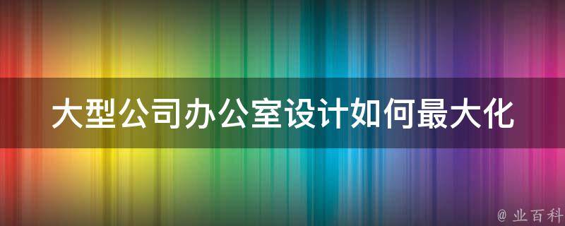 大型公司办公室设计(如何最大化空间利用效果)