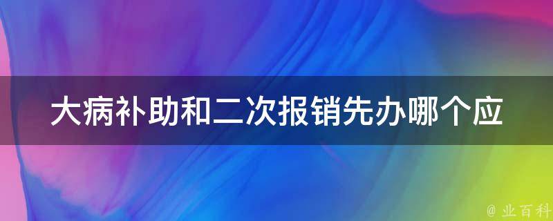 大病补助和二次报销先办哪个_应该优先办理哪个？