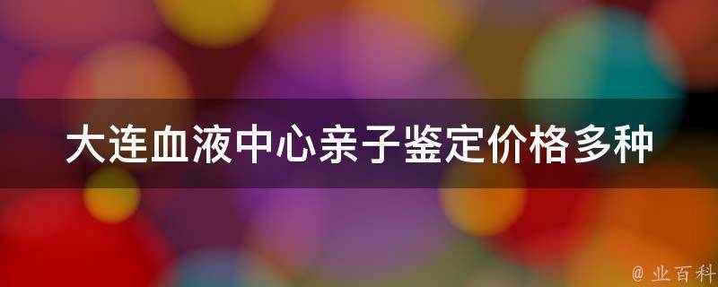 大连血液中心亲子鉴定价格_多种检测方案，价格透明公正。