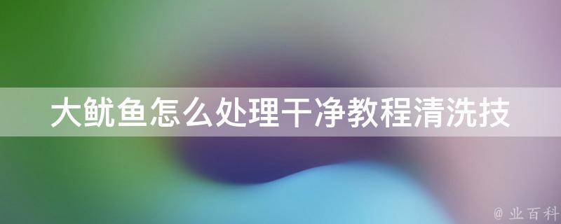 大鱿鱼怎么处理干净教程(清洗技巧、烹饪方法、美味佳肴推荐)