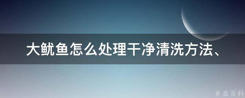 大鱿鱼怎么处理干净_清洗方法、烹饪技巧、美味菜谱推荐