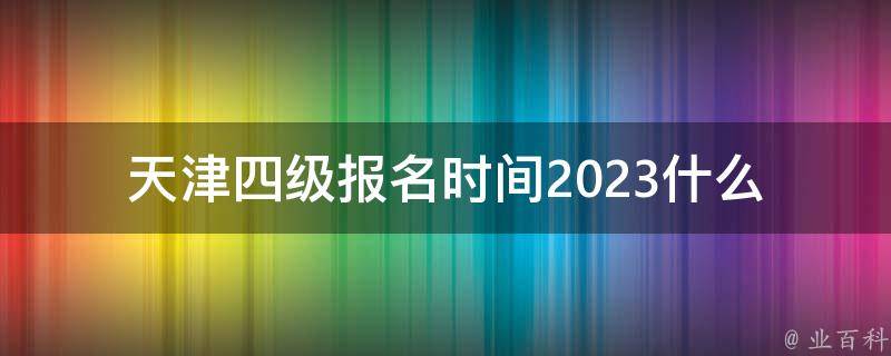 天津四级报名时间2023(什么时候开始报名？)