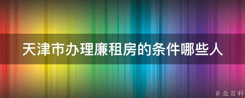 天津市办理廉租房的条件_哪些人可以申请，需要满足哪些条件