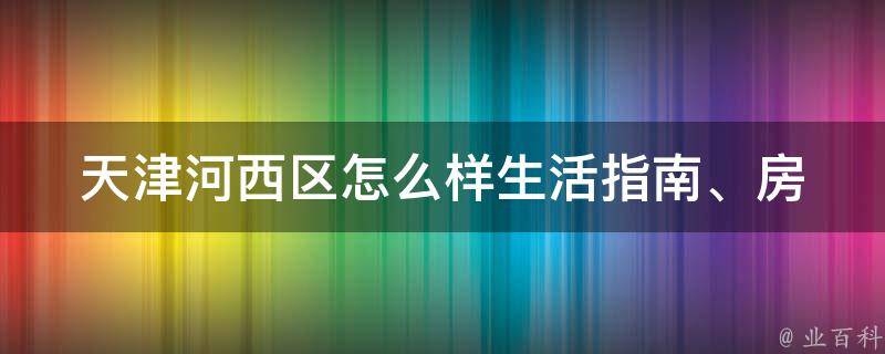 天津河西区怎么样_生活指南、房价、交通、旅游景点全解析。