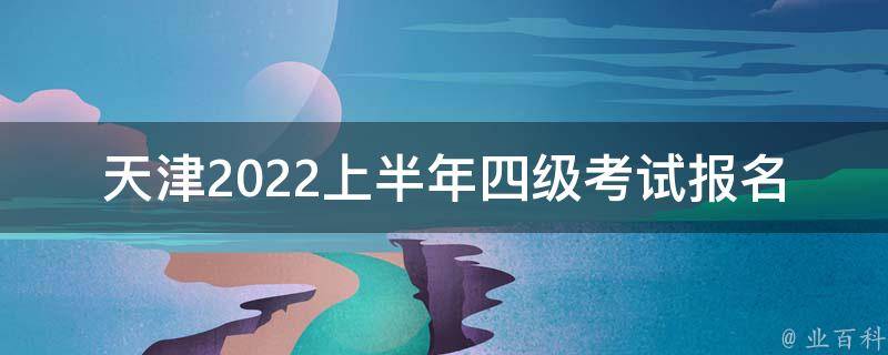 天津2022上半年四级考试报名时间(什么时候开始报名？)